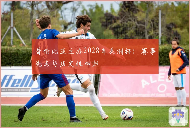 哥伦比亚主办2028年美洲杯:赛事亮点与历史性回归