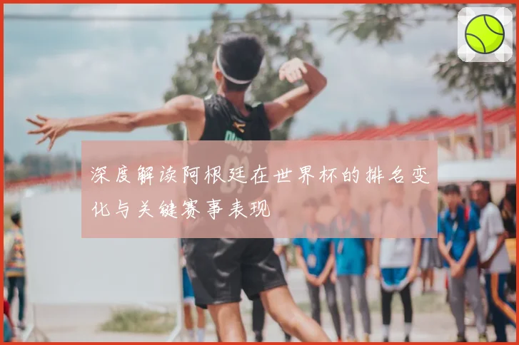 深度解读阿根廷在世界杯的排名变化与关键赛事表现